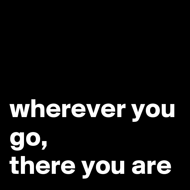 


wherever you go,
there you are