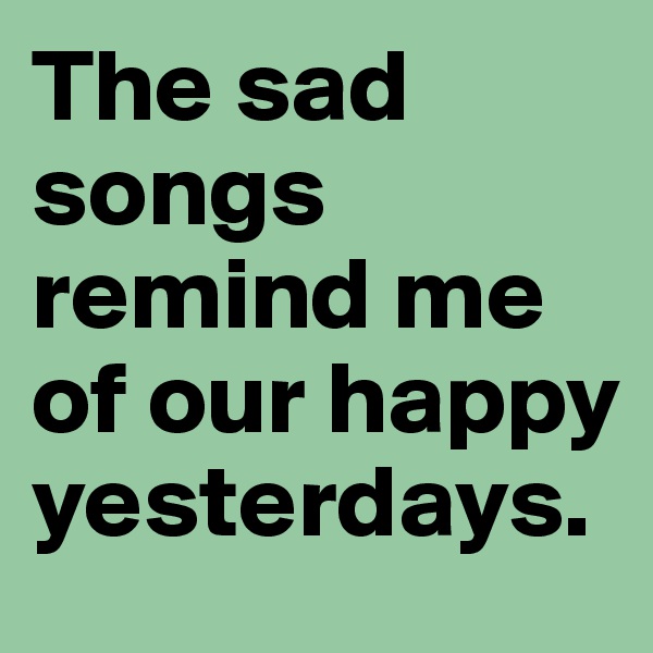 The sad songs remind me of our happy yesterdays.