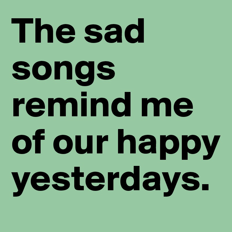 The sad songs remind me of our happy yesterdays.