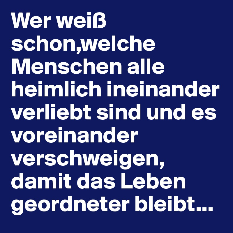 Wer weiß schon,welche Menschen alle heimlich ineinander verliebt sind und es voreinander verschweigen,
damit das Leben geordneter bleibt...