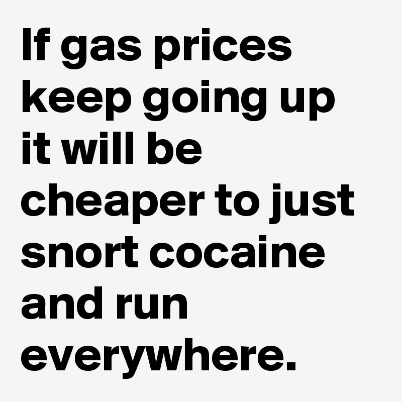 If gas prices keep going up it will be cheaper to just snort cocaine and run everywhere. 