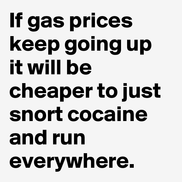 If gas prices keep going up it will be cheaper to just snort cocaine and run everywhere. 