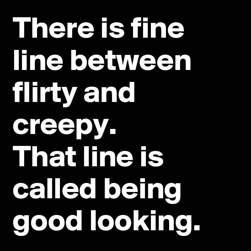 There is fine line between flirty and creepy.
That line is called being good looking.