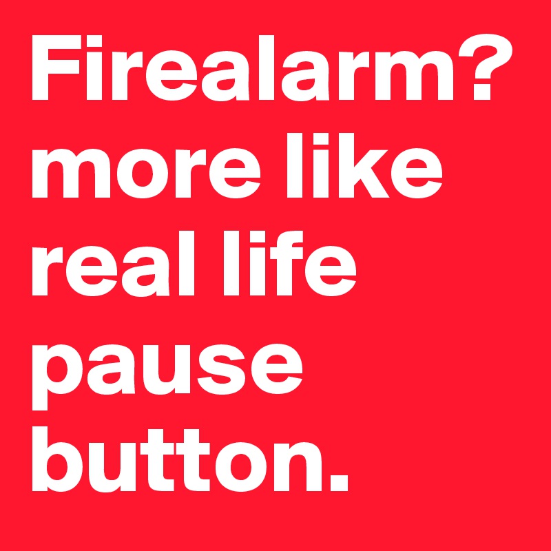 Firealarm? more like real life pause button.