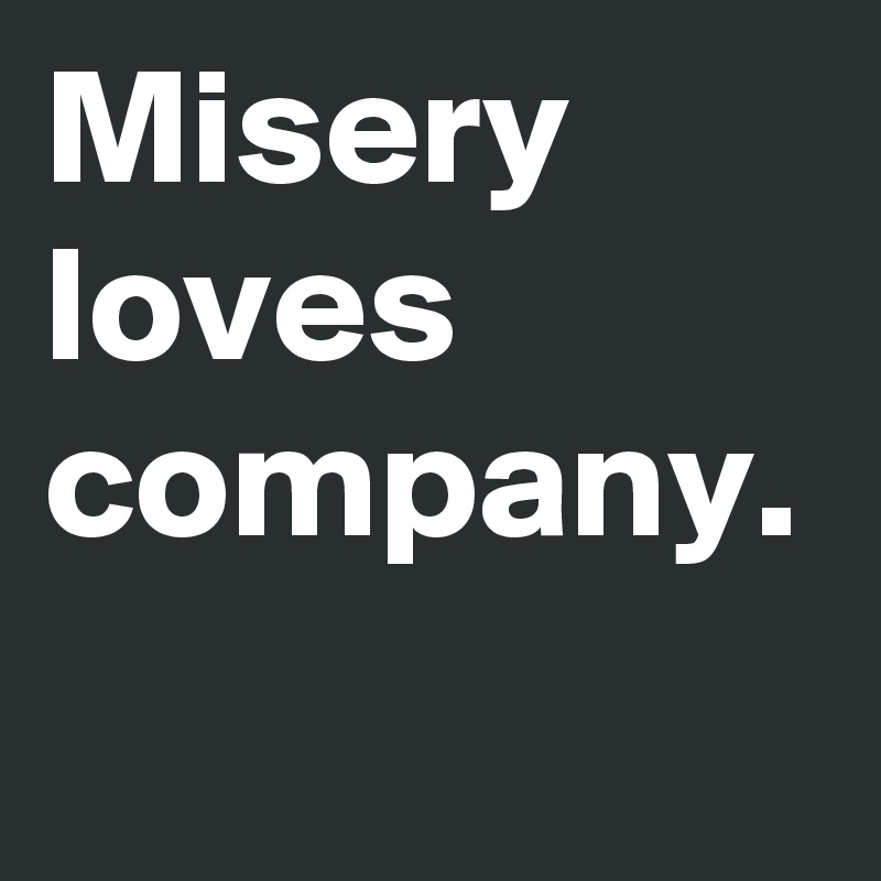 Misery
loves
company.