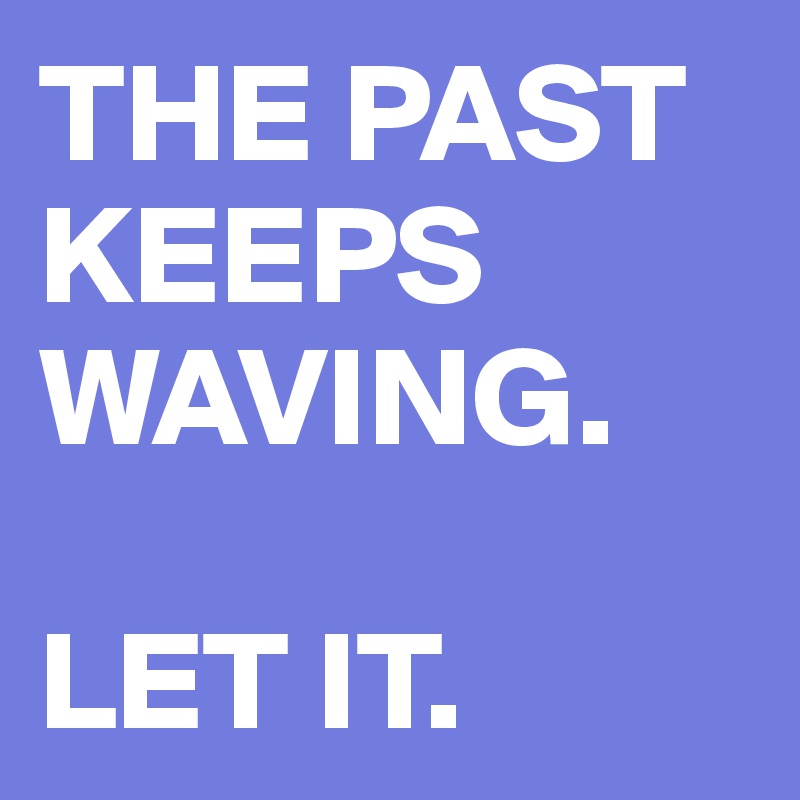 THE PAST
KEEPS WAVING.

LET IT.