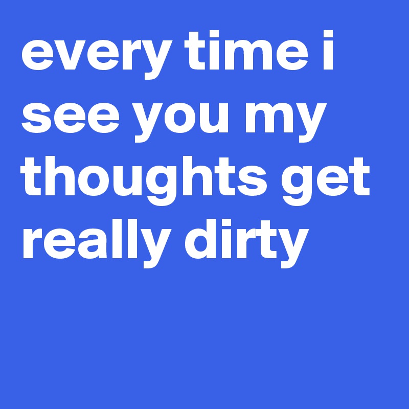 every time i see you my thoughts get really dirty
