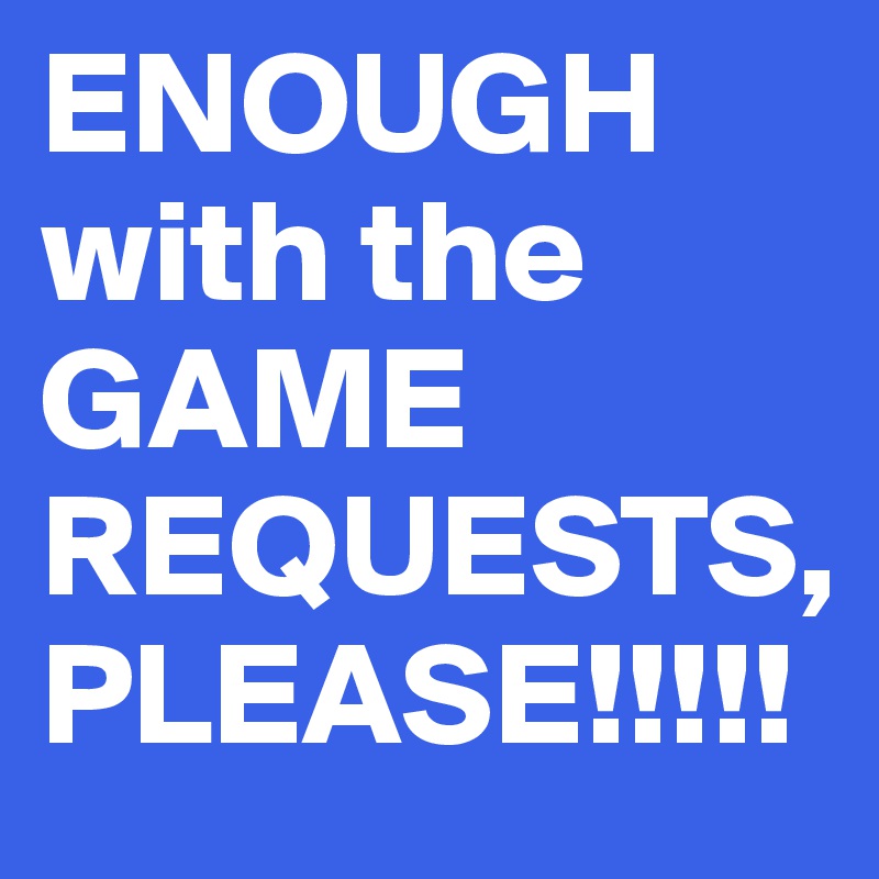 ENOUGH with the GAME REQUESTS, PLEASE!!!!!