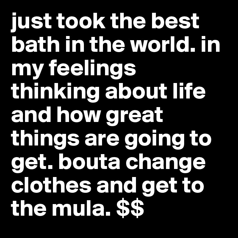 just took the best bath in the world. in my feelings thinking about life and how great things are going to get. bouta change clothes and get to the mula. $$