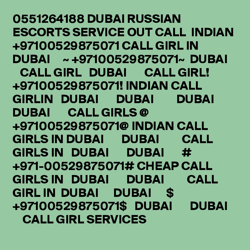0551264188 DUBAI RUSSIAN ESCORTS SERVICE OUT CALL  INDIAN +97100529875071 CALL GIRL IN  DUBAI     ~ +97100529875071~  DUBAI      CALL GIRL   DUBAI       CALL GIRL! +97100529875071! INDIAN CALL GIRLIN   DUBAI       DUBAI         DUBAI       DUBAI       CALL GIRLS @ +97100529875071@ INDIAN CALL GIRLS IN DUBAI       DUBAI         CALL GIRLS IN   DUBAI       DUBAI       # +971-00529875071# CHEAP CALL GIRLS IN   DUBAI       DUBAI         CALL GIRL IN  DUBAI      DUBAI      $ +97100529875071$   DUBAI       DUBAI       CALL GIRL SERVICES