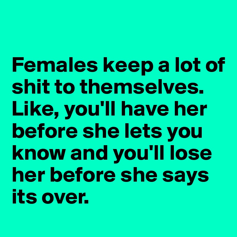 

Females keep a lot of shit to themselves. Like, you'll have her before she lets you know and you'll lose her before she says its over. 