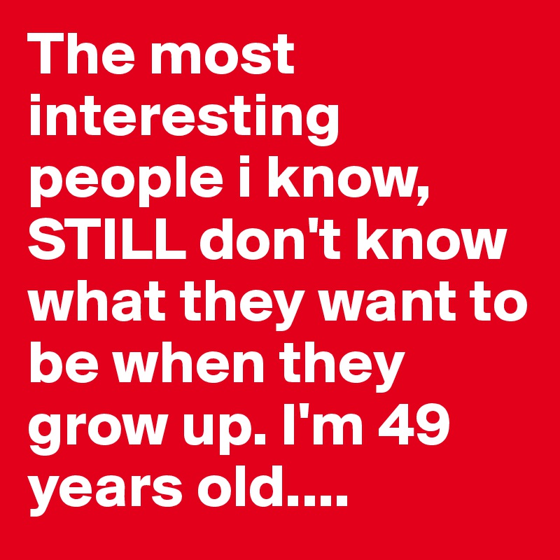 The most interesting people i know, STILL don't know what they want to be when they grow up. I'm 49 years old....