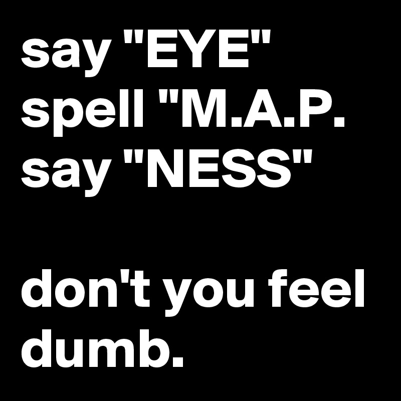 say "EYE"
spell "M.A.P.
say "NESS"

don't you feel dumb.