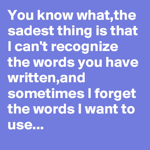 You know what,the sadest thing is that I can't recognize the words you have written,and sometimes I forget the words I want to use...