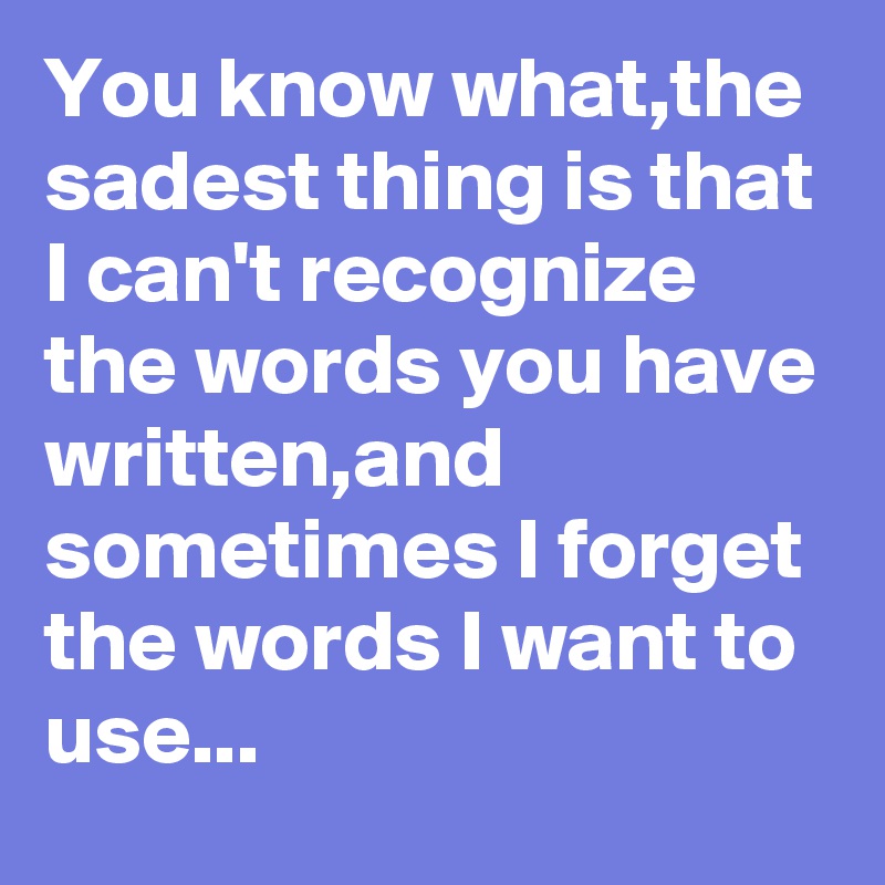 You know what,the sadest thing is that I can't recognize the words you have written,and sometimes I forget the words I want to use...