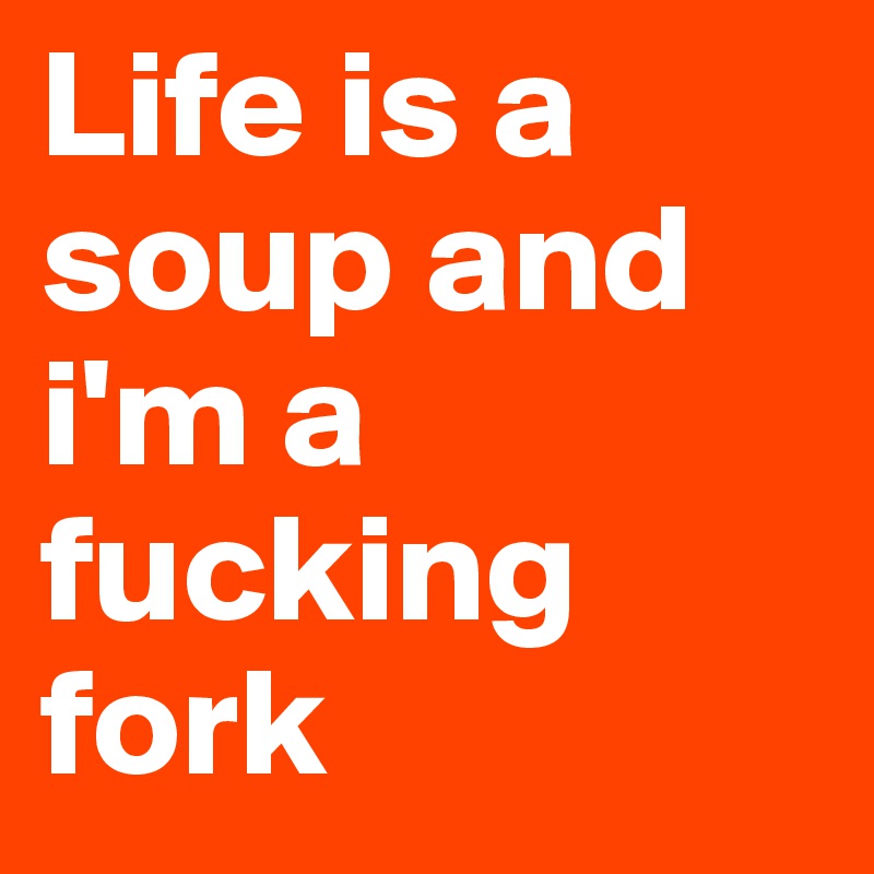 Life is a soup and i'm a fucking fork