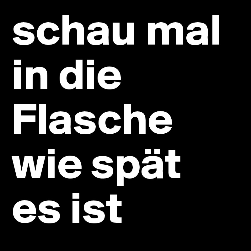 schau mal in die Flasche wie spät es ist