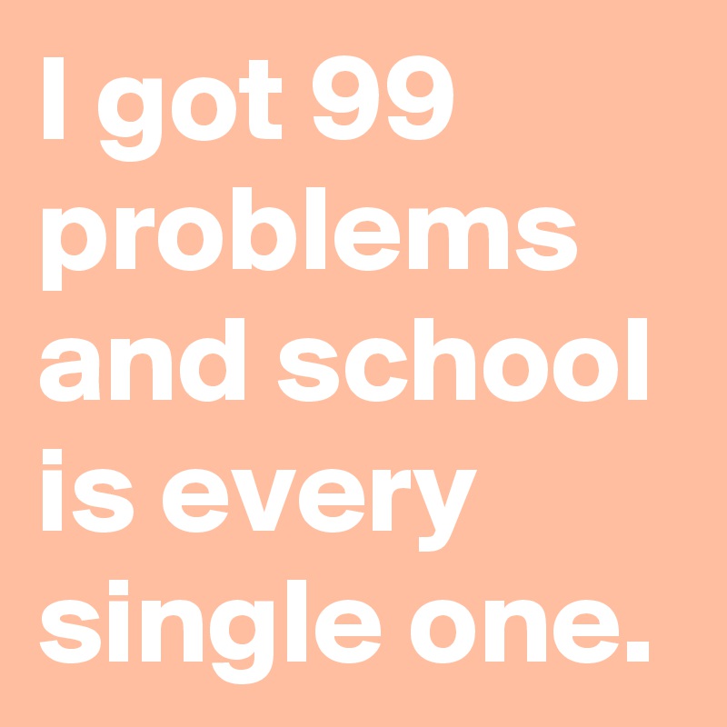 I got 99 problems and school is every single one. 