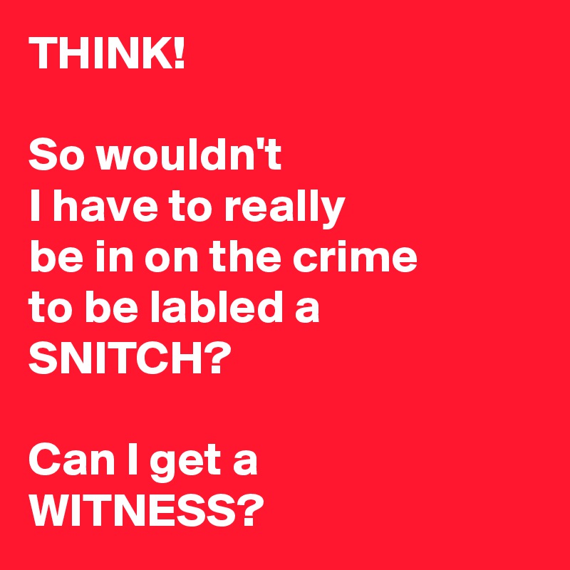 THINK! 

So wouldn't 
I have to really 
be in on the crime 
to be labled a
SNITCH? 

Can I get a 
WITNESS? 
