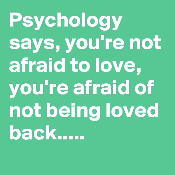 Psychology says, you're not afraid to love, you're afraid of not being loved back.....