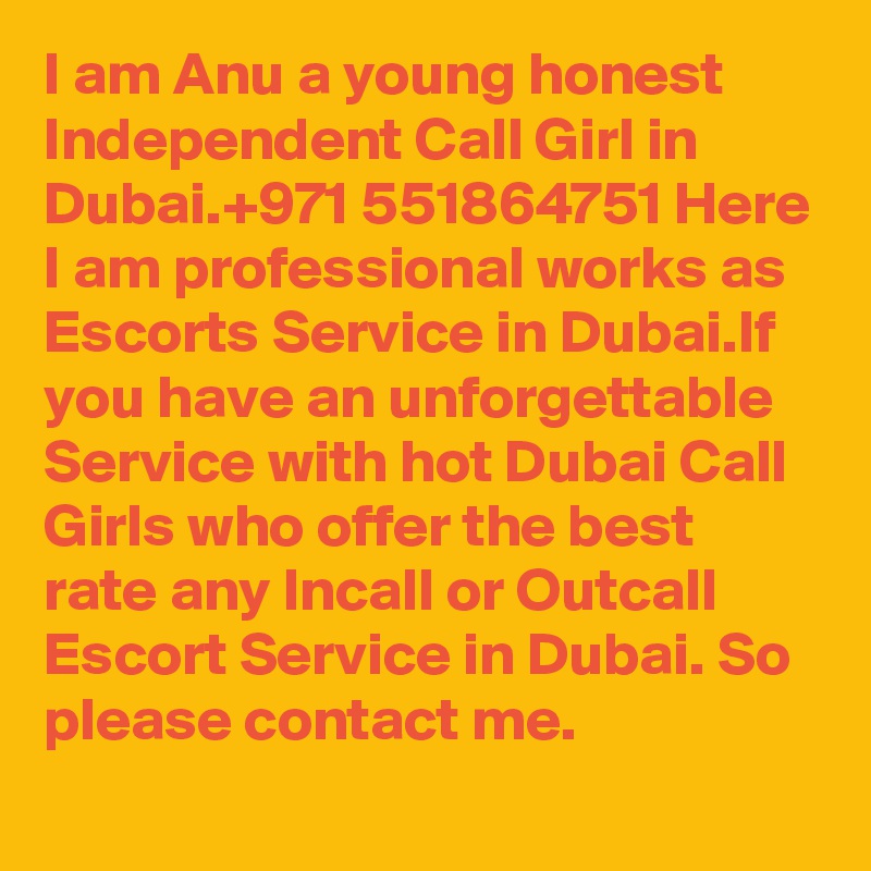 I am Anu a young honest Independent Call Girl in Dubai.+971 551864751 Here I am professional works as Escorts Service in Dubai.If you have an unforgettable Service with hot Dubai Call Girls who offer the best rate any Incall or Outcall Escort Service in Dubai. So please contact me.
