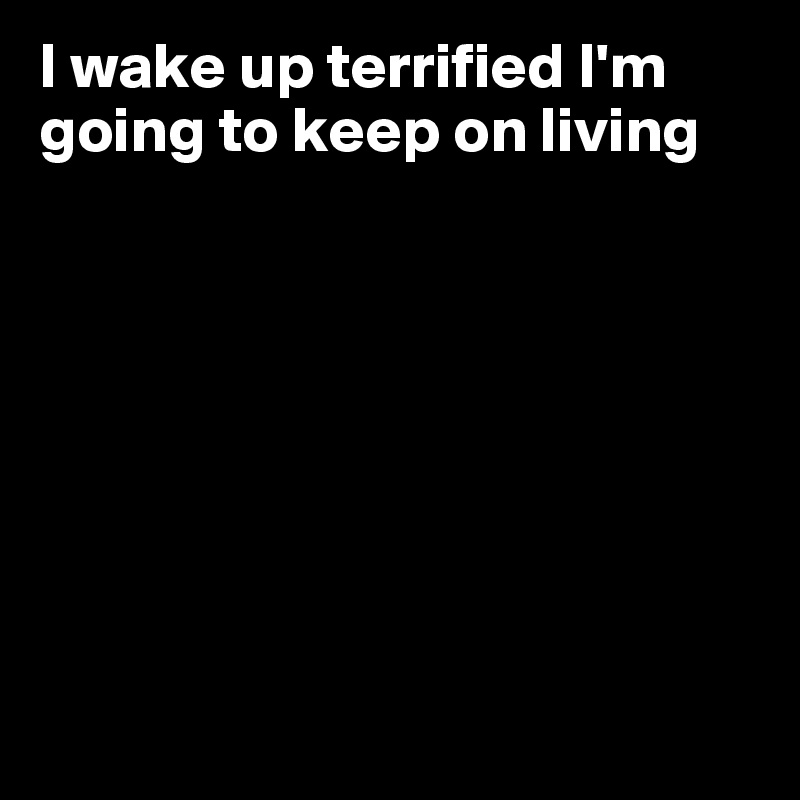 I wake up terrified I'm going to keep on living








