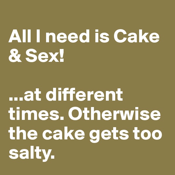
All I need is Cake & Sex!

...at different times. Otherwise the cake gets too salty. 