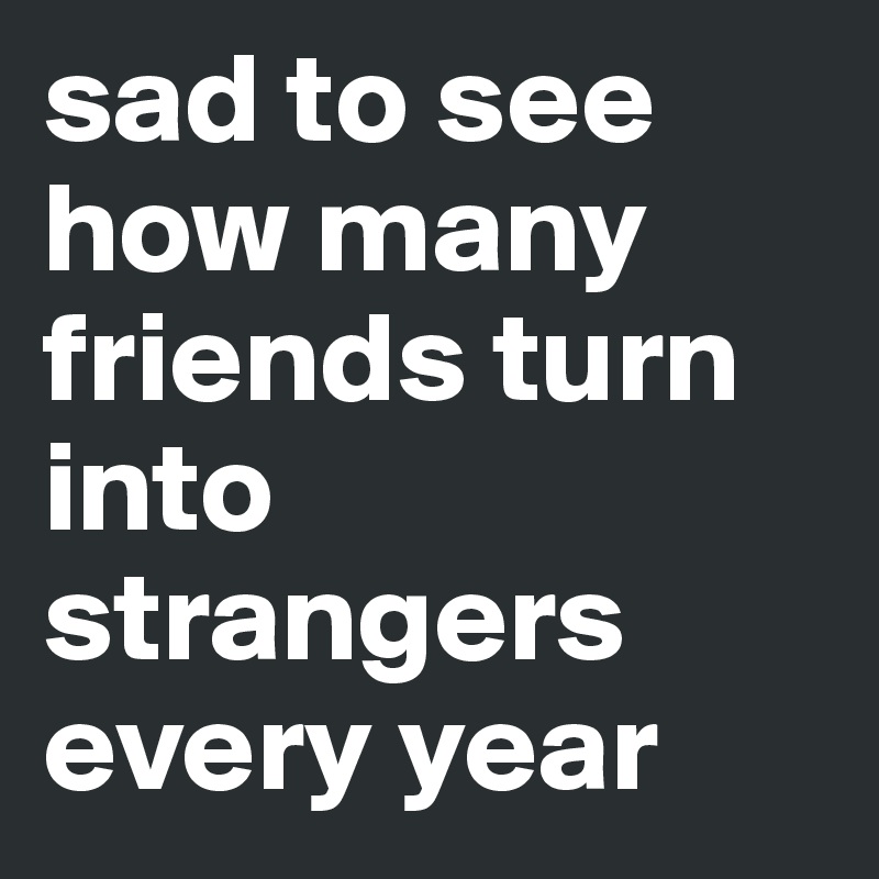 sad to see how many friends turn into strangers every year 