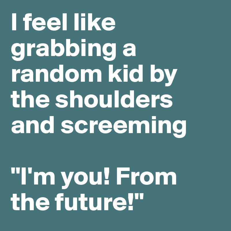 I feel like grabbing a random kid by the shoulders and screeming 

"I'm you! From the future!"