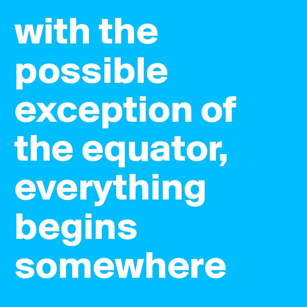 with the possible exception of the equator, everything begins somewhere