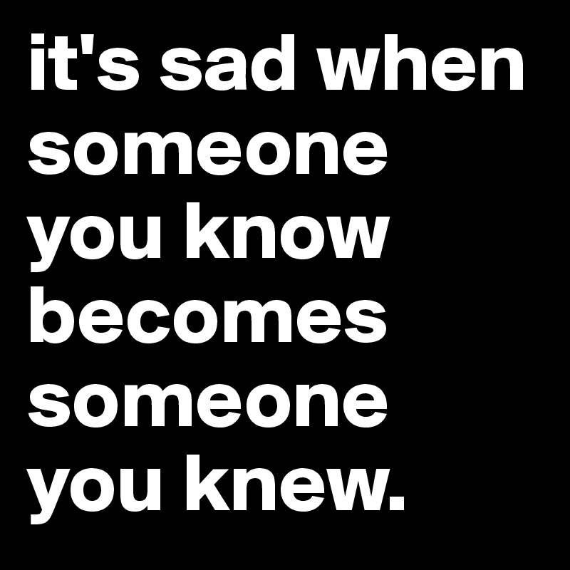 it's sad when someone you know becomes someone you knew.