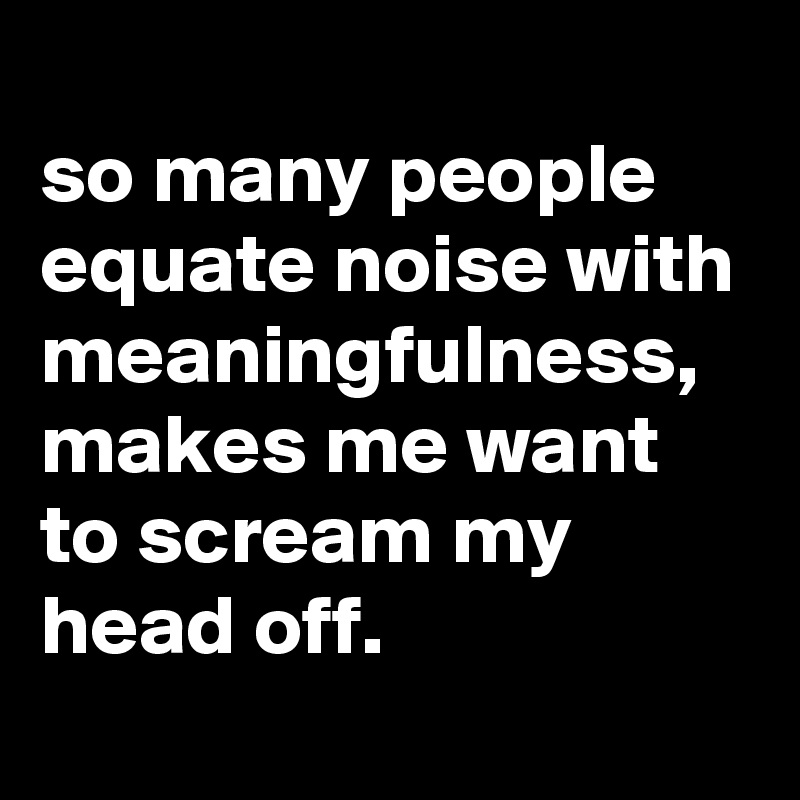 
so many people equate noise with meaningfulness, makes me want to scream my head off.