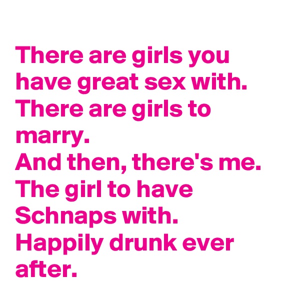 
There are girls you have great sex with.
There are girls to marry.
And then, there's me. 
The girl to have Schnaps with.
Happily drunk ever after.