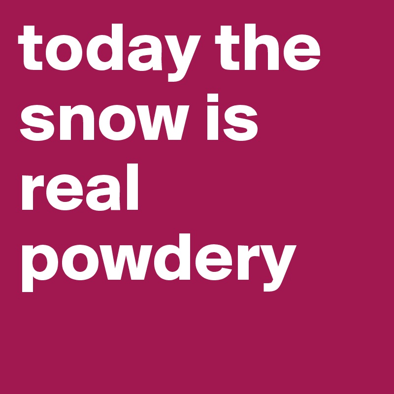 today the snow is real powdery
