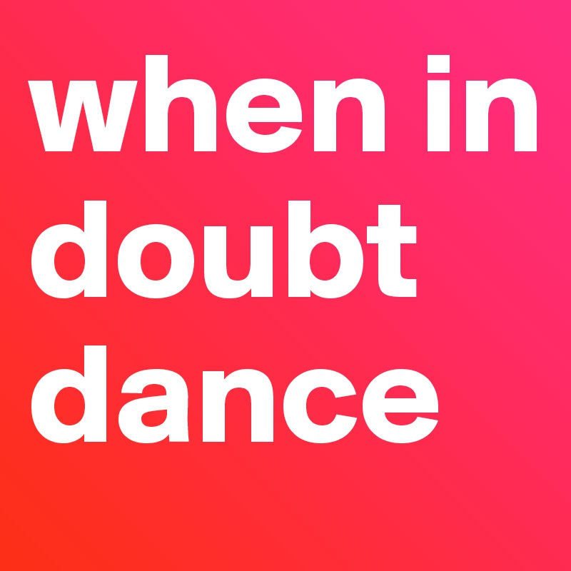 when in doubt
dance