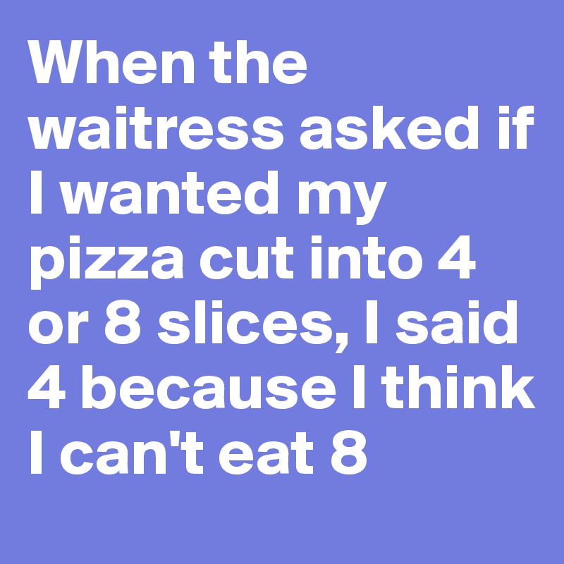 When the waitress asked if I wanted my pizza cut into 4 or 8 slices, I said 4 because I think I can't eat 8