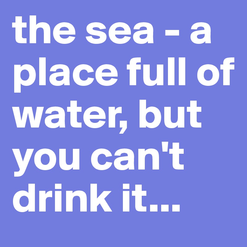 the sea - a place full of water, but you can't drink it...