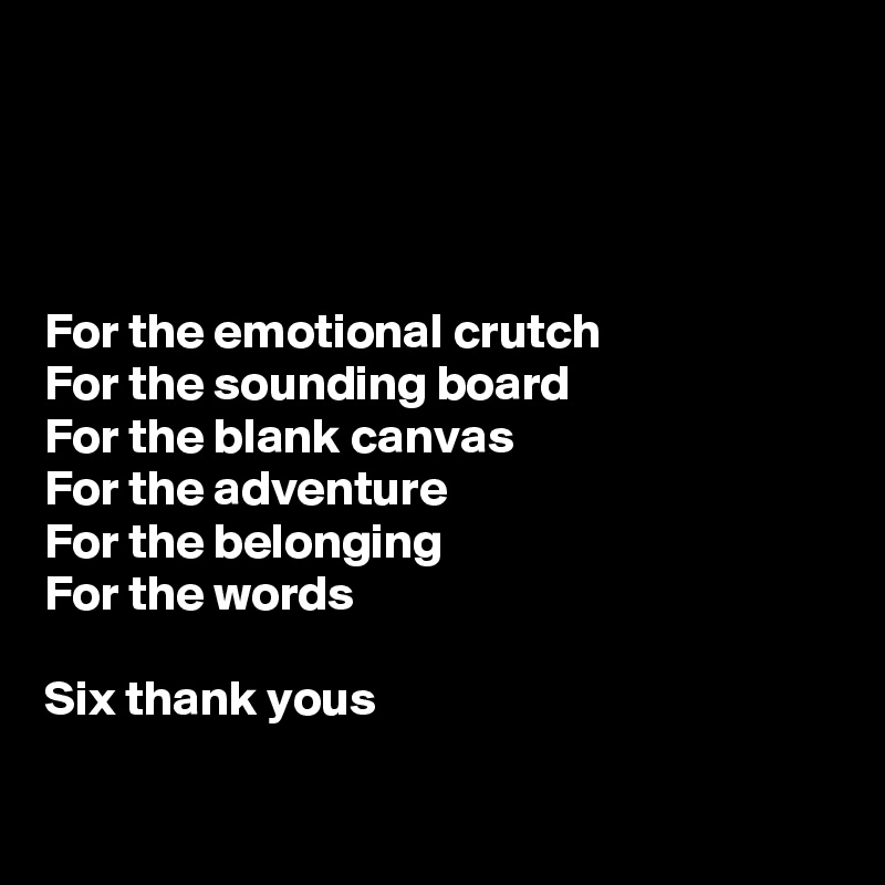 




For the emotional crutch
For the sounding board
For the blank canvas
For the adventure
For the belonging
For the words 

Six thank yous

