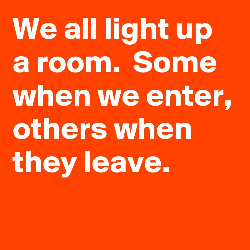 We all light up a room.  Some when we enter, others when they leave. 
