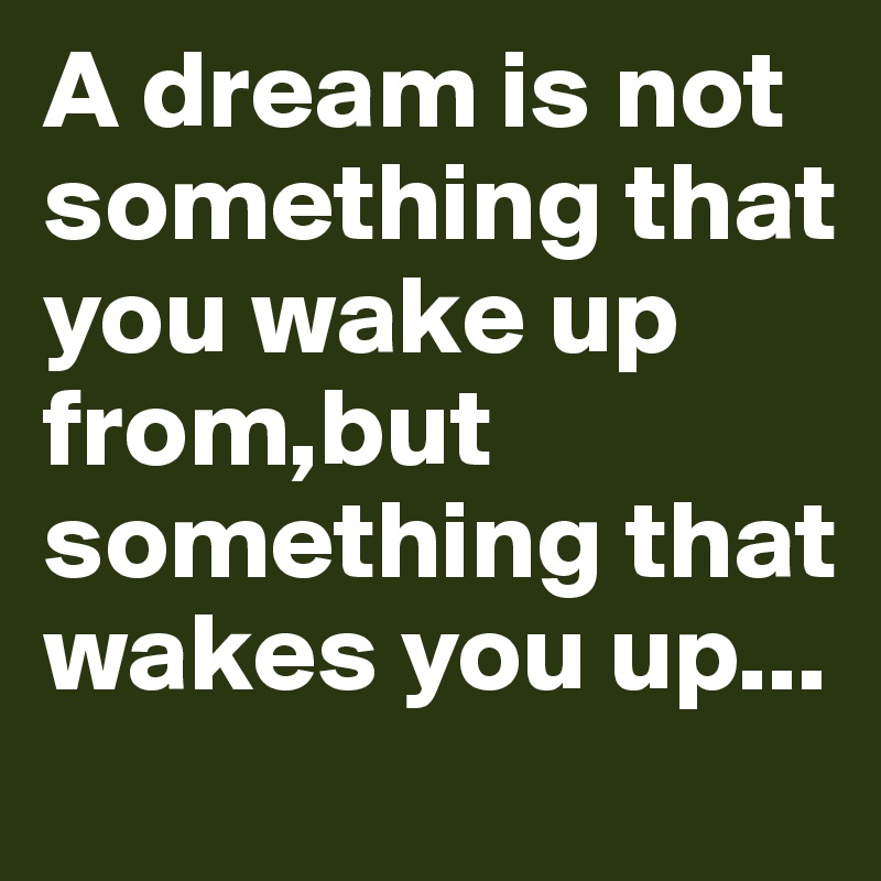 A dream is not something that you wake up from,but something that wakes you up...