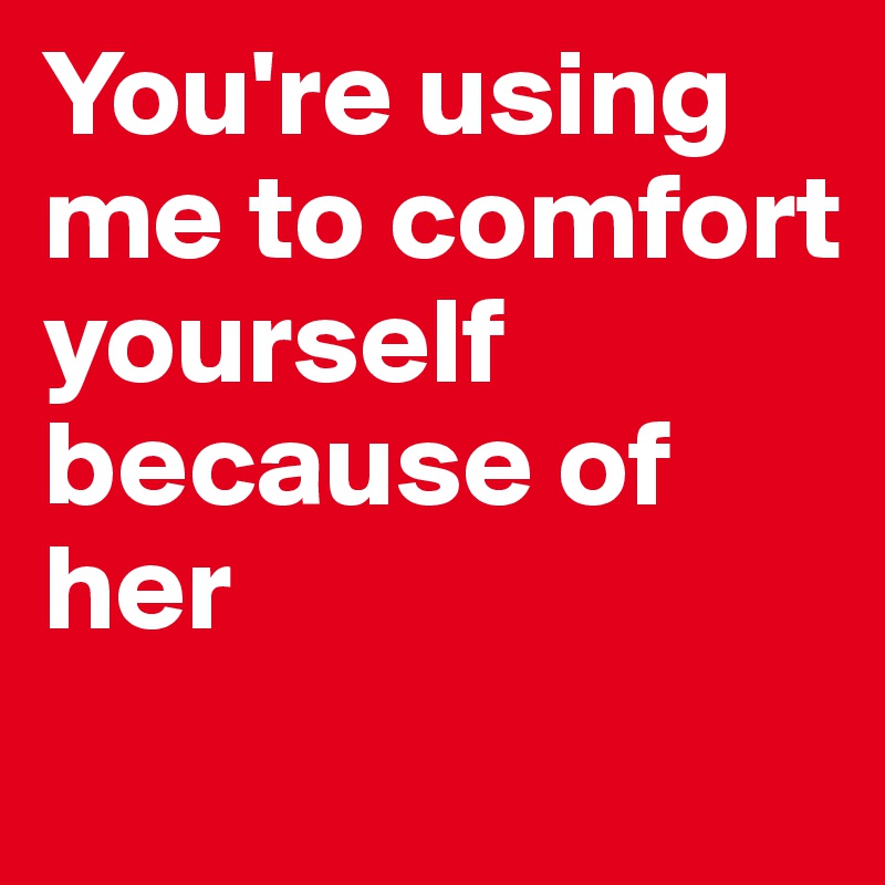 You're using me to comfort yourself because of her

