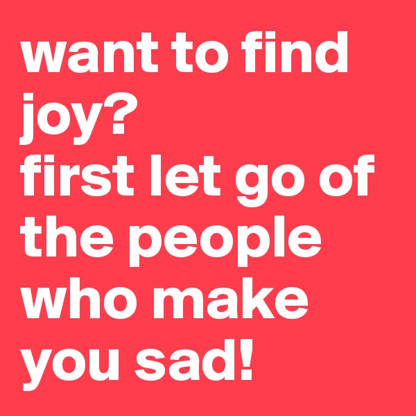 want to find joy? 
first let go of the people who make you sad! 