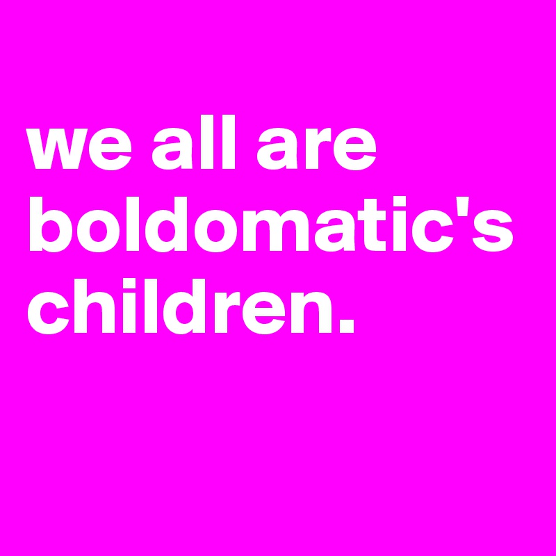 
we all are boldomatic's children. 

