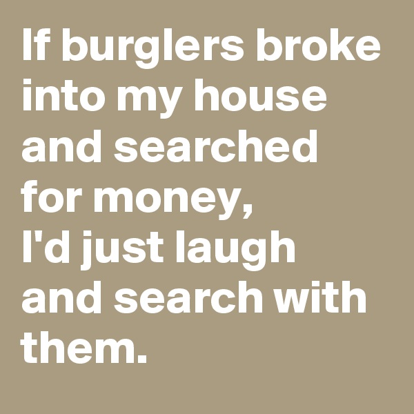 If burglers broke into my house and searched for money, 
I'd just laugh and search with them. 