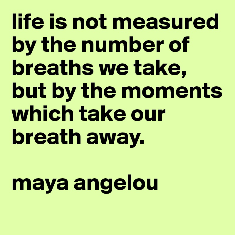 life is not measured by the number of breaths we take, but by the moments which take our breath away. 

maya angelou
