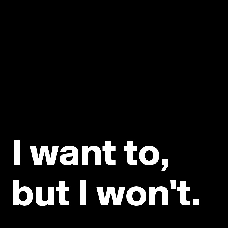 


I want to,
but I won't.