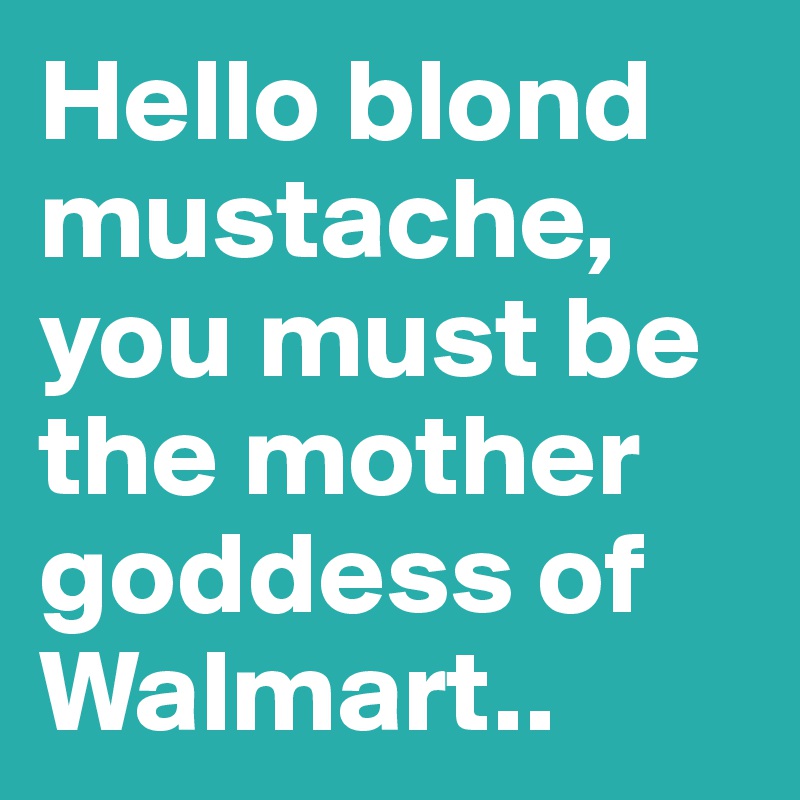 Hello blond mustache, you must be the mother goddess of Walmart..