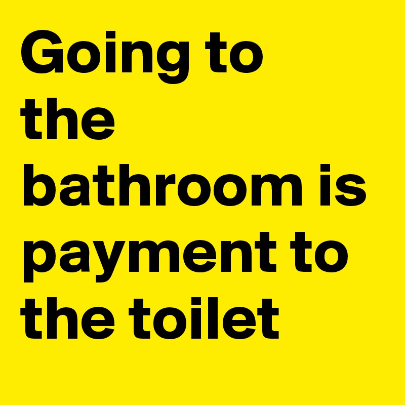 Going to the bathroom is payment to the toilet