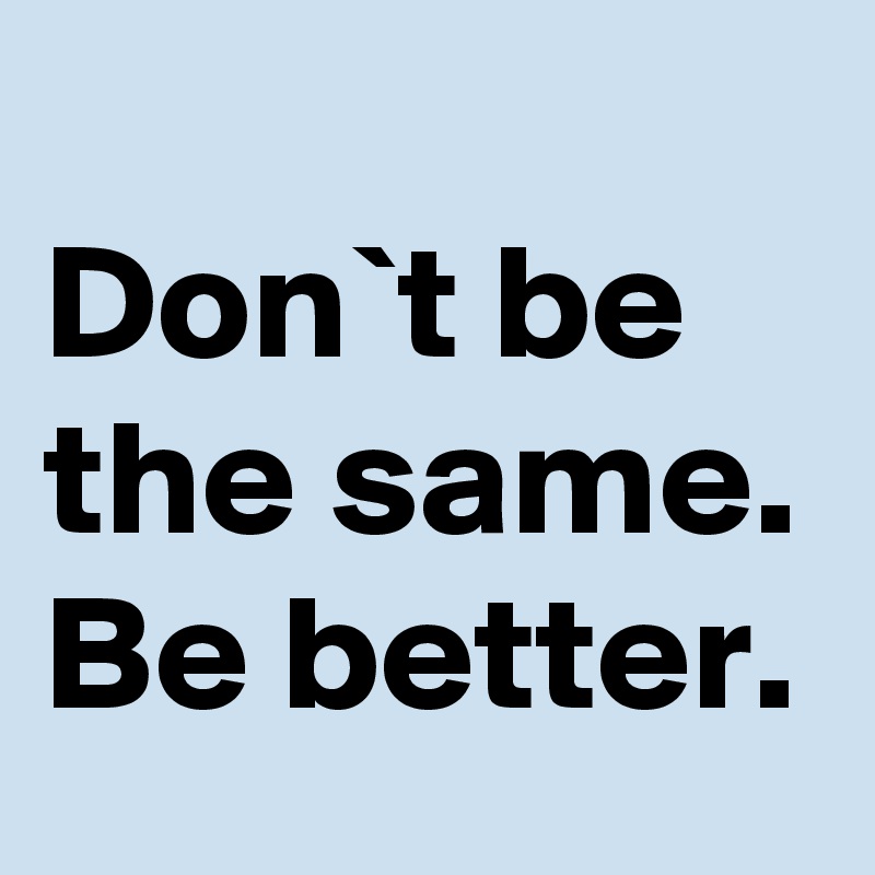 
Don`t be the same. Be better.