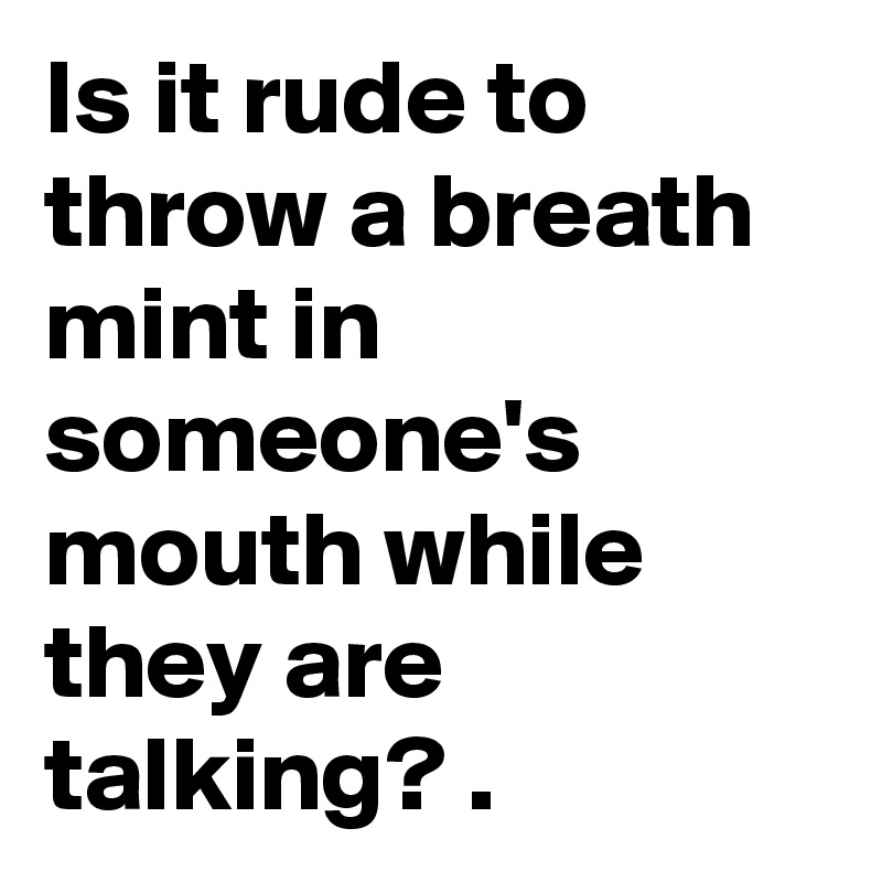 Is it rude to throw a breath mint in someone's mouth while they are talking? .